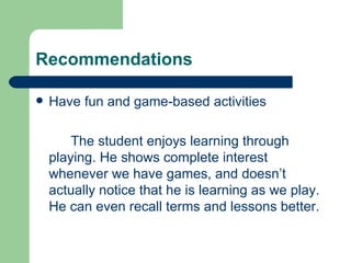 Recommendations

   Have fun and game-based activities

        The student enjoys learning through
    playing. He shows complete interest
    whenever we have games, and doesn’t
    actually notice that he is learning as we play.
    He can even recall terms and lessons better.
 