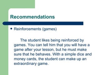 Recommendations

   Reinforcements (games)

        The student likes being reinforced by
    games. You can tell him that you will have a
    game after your lesson, but he must make
    sure that he behaves. With a simple dice and
    money cards, the student can make up an
    extraordinary game.
 