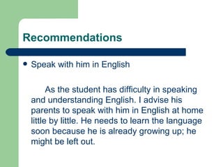 Recommendations

   Speak with him in English

          As the student has difficulty in speaking
    and understanding English. I advise his
    parents to speak with him in English at home
    little by little. He needs to learn the language
    soon because he is already growing up; he
    might be left out.
 