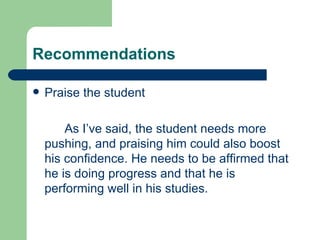 Recommendations

   Praise the student

        As I’ve said, the student needs more
    pushing, and praising him could also boost
    his confidence. He needs to be affirmed that
    he is doing progress and that he is
    performing well in his studies.
 