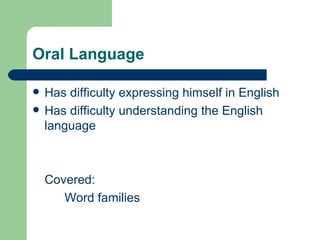 Oral Language

   Has difficulty expressing himself in English
   Has difficulty understanding the English
    language



    Covered:
       Word families
 