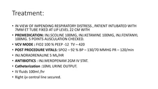 Treatment:
• IN VIEW OF IMPENDING RESPIRATORY DISTRESS , PATIENT INTUBATED WITH
7MM ET TUBE FIXED AT LIP LEVEL 22 CM WITH
• PREMEDICATION: INJ.SCOLINE 100MG, INJ.KETAMINE 100MG, INJ.FENTANYL
100MG. 5 POINTS AUSCULATION CHECKED.
• VCV MODE : FIO2 100 % PEEP -12 TV – 420
• POST PROCEDURE VITALS: SPO2 – 92 % BP – 130/70 MMHG PR – 120/min
• INJ.NORADRENALINE 5 ML/HR
• ANTIBIOTICS : INJ.MEROPENAM 2GM IV STAT.
• Catheterization :10ML URINE OUTPUT.
• IV fluids 100ml /hr
• Right ijv central line secured.
 