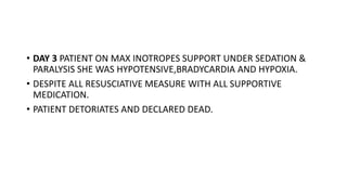 • DAY 3 PATIENT ON MAX INOTROPES SUPPORT UNDER SEDATION &
PARALYSIS SHE WAS HYPOTENSIVE,BRADYCARDIA AND HYPOXIA.
• DESPITE ALL RESUSCIATIVE MEASURE WITH ALL SUPPORTIVE
MEDICATION.
• PATIENT DETORIATES AND DECLARED DEAD.
 