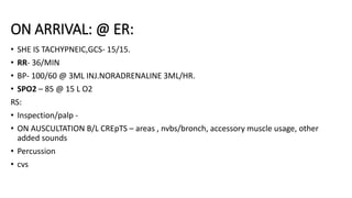 ON ARRIVAL: @ ER:
• SHE IS TACHYPNEIC,GCS- 15/15.
• RR- 36/MIN
• BP- 100/60 @ 3ML INJ.NORADRENALINE 3ML/HR.
• SPO2 – 85 @ 15 L O2
RS:
• Inspection/palp -
• ON AUSCULTATION B/L CREpTS – areas , nvbs/bronch, accessory muscle usage, other
added sounds
• Percussion
• cvs
 