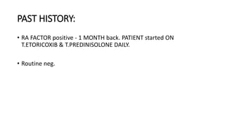 PAST HISTORY:
• RA FACTOR positive - 1 MONTH back. PATIENT started ON
T.ETORICOXIB & T.PREDINISOLONE DAILY.
• Routine neg.
 