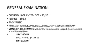GENERAL EXAMINATION:
• CONSCIOUS,ORIENTED. GCS – 15/15.
• FEBRILE – 101.2 F
• TACHYPNEIC
• NO PALLOR ,ICTERUS,CYANOSIS,CLUBBING,LYMPHADENOPATHY,EDEMA
• VITALS: BP -100/80 MMHG with 3ml/hr noradrenaline support .(taken on right
arm sitting position)
• PR- 124/MIN
SPO2 – 85 -92 @ 15 L 02
RR – 31/MIN
 