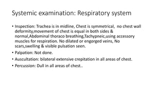Systemic examination: Respiratory system
• Inspection: Trachea is in midline, Chest is symmetrical, no chest wall
deformity,movement of chest is equal in both sides &
normal,Abdominal thoraco breathing,Tachypneic,using accessory
muscles for respiration. No dilated or engorged veins, No
scars,swelling & visible pulsation seen.
• Palpation: Not done.
• Auscultation: bilateral extensive crepitation in all areas of chest.
• Percussion: Dull in all areas of chest..
 