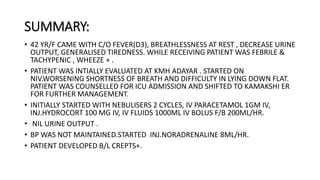 SUMMARY:
• 42 YR/F CAME WITH C/O FEVER(D3), BREATHLESSNESS AT REST , DECREASE URINE
OUTPUT, GENERALISED TIREDNESS. WHILE RECEIVING PATIENT WAS FEBRILE &
TACHYPENIC , WHEEZE + .
• PATIENT WAS INTIALLY EVALUATED AT KMH ADAYAR . STARTED ON
NIV.WORSENING SHORTNESS OF BREATH AND DIFFICULTY IN LYING DOWN FLAT.
PATIENT WAS COUNSELLED FOR ICU ADMISSION AND SHIFTED TO KAMAKSHI ER
FOR FURTHER MANAGEMENT.
• INITIALLY STARTED WITH NEBULISERS 2 CYCLES, IV PARACETAMOL 1GM IV,
INJ.HYDROCORT 100 MG IV, IV FLUIDS 1000ML IV BOLUS F/B 200ML/HR.
• NIL URINE OUTPUT .
• BP WAS NOT MAINTAINED.STARTED INJ.NORADRENALINE 8ML/HR.
• PATIENT DEVELOPED B/L CREPTS+.
 