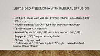 LEFT SIDED PNEUMONIA WITH PLEURAL EFFUSION
• Left Sided Pleural Drain was Kept by Interventional Radiologist on 3/10
until 21/10
• Pleural Fluid Exudative: Chest tube kept draining continuously
• TB-Gene Expert PCR: Negative
• Received Tazocin 1-21/10/2023 and Azithromycin 1-2-10/2023
• Resp panel (1/10): Streptococcus agalactia
• CRP markedly improved
• US chest report (9/10): Scanning both CP angles revealed bilateral
minimal pleural effusion
 