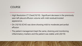 COURSE
• High Resolution CT Chest(10/10) : Significant decrease in the previously
seen left pleural effusion volume with mild residual/insisted
appearance.
• On (10/10) ECHO was done showing mild to moderate pericardial
effusion
• The patient management kept the same, draining and monitoring
inflammatory markers and the patient was stable until (20/10)
 
