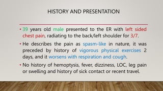 HISTORY AND PRESENTATION
• 39 years old male presented to the ER with left sided
chest pain, radiating to the back/left shoulder for 3/7.
• He describes the pain as spasm-like in nature, it was
preceded by history of vigorous physical exercises 2
days, and it worsens with respiration and cough.
• No history of hemoptysis, fever, dizziness, LOC, leg pain
or swelling and history of sick contact or recent travel.
 