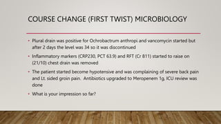 COURSE CHANGE (FIRST TWIST) MICROBIOLOGY
• Plural drain was positive for Ochrobactrum anthropi and vancomycin started but
after 2 days the level was 34 so it was discontinued
• Inflammatory markers (CRP230, PCT 63.9) and RFT (Cr 811) started to raise on
(21/10) chest drain was removed
• The patient started become hypotensive and was complaining of severe back pain
and Lt. sided groin pain. Antibiotics upgraded to Meropenem 1g, ICU review was
done
• What is your impression so far?
 