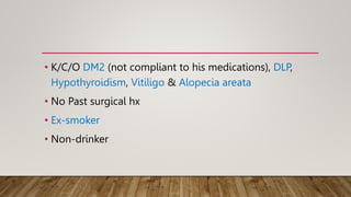 • K/C/O DM2 (not compliant to his medications), DLP,
Hypothyroidism, Vitiligo & Alopecia areata
• No Past surgical hx
• Ex-smoker
• Non-drinker
 