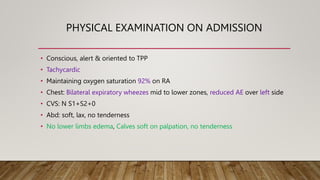 PHYSICAL EXAMINATION ON ADMISSION
• Conscious, alert & oriented to TPP
• Tachycardic
• Maintaining oxygen saturation 92% on RA
• Chest: Bilateral expiratory wheezes mid to lower zones, reduced AE over left side
• CVS: N S1+S2+0
• Abd: soft, lax, no tenderness
• No lower limbs edema, Calves soft on palpation, no tenderness
 