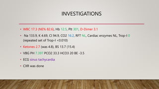 INVESTIGATIONS
• WBC 17.3 (NE% 82.6), Hb 12.5, Plt 301, D-Dimer 3.1
• Na 133.9, K 4.69, Cl 94.9, CO2 16.2, RFT NL, Cardiac enzymes NL, Trop-I 0
(repeated set of Trop-I <0.010)
• Ketones 2.7 (was 4.8), BS 13.7 (15.4)
• VBG PH 7.397 PCO2 33.3 HCO3 20 BE -3.5
• ECG sinus tachycardia
• CXR was done
 