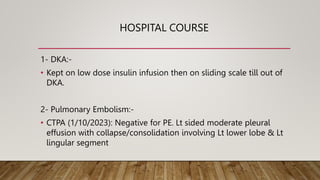 HOSPITAL COURSE
1- DKA:-
• Kept on low dose insulin infusion then on sliding scale till out of
DKA.
2- Pulmonary Embolism:-
• CTPA (1/10/2023): Negative for PE. Lt sided moderate pleural
effusion with collapse/consolidation involving Lt lower lobe & Lt
lingular segment
 