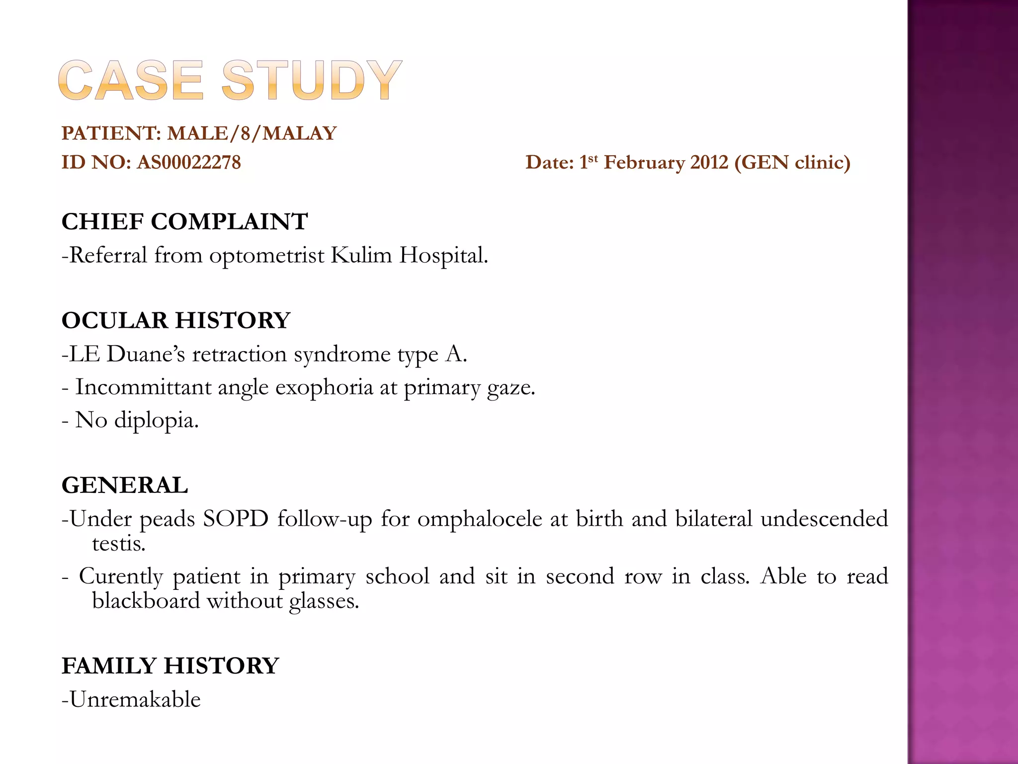 PATIENT: MALE/8/MALAY
ID NO: AS00022278

Date: 1st February 2012 (GEN clinic)

CHIEF COMPLAINT
-Referral from optometrist Kulim Hospital.
OCULAR HISTORY
-LE Duane’s retraction syndrome type A.
- Incommittant angle exophoria at primary gaze.
- No diplopia.
GENERAL
-Under peads SOPD follow-up for omphalocele at birth and bilateral undescended
testis.
- Curently patient in primary school and sit in second row in class. Able to read
blackboard without glasses.
FAMILY HISTORY
-Unremakable

 