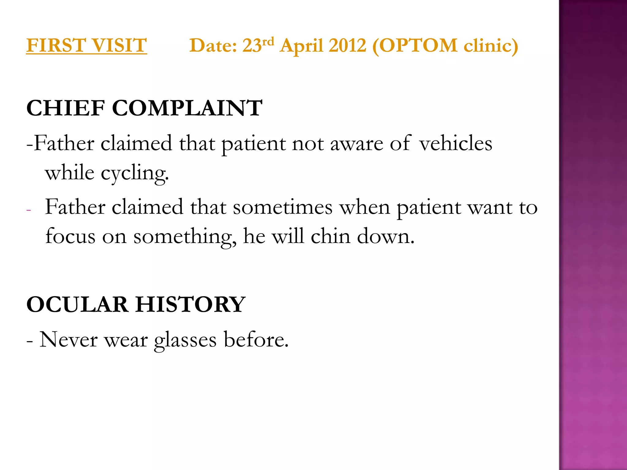 FIRST VISIT

Date: 23rd April 2012 (OPTOM clinic)

CHIEF COMPLAINT
-Father claimed that patient not aware of vehicles
while cycling.
- Father claimed that sometimes when patient want to
focus on something, he will chin down.
OCULAR HISTORY
- Never wear glasses before.

 