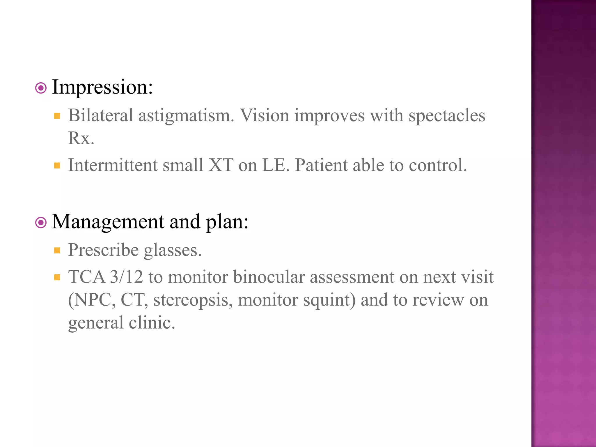  Impression:



Bilateral astigmatism. Vision improves with spectacles
Rx.
Intermittent small XT on LE. Patient able to control.

 Management



and plan:

Prescribe glasses.
TCA 3/12 to monitor binocular assessment on next visit
(NPC, CT, stereopsis, monitor squint) and to review on
general clinic.

 