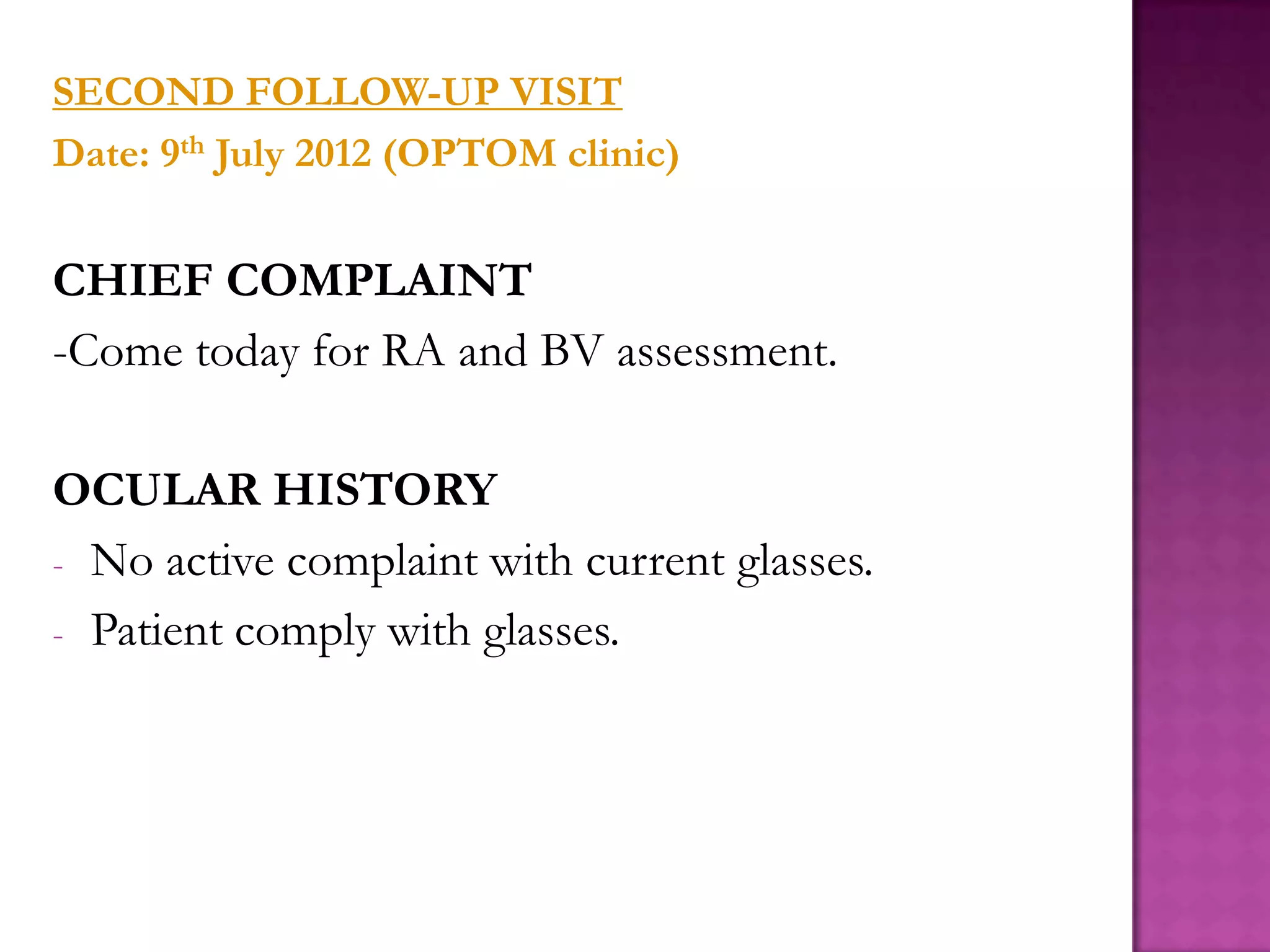 SECOND FOLLOW-UP VISIT
Date: 9th July 2012 (OPTOM clinic)

CHIEF COMPLAINT
-Come today for RA and BV assessment.
OCULAR HISTORY
- No active complaint with current glasses.
- Patient comply with glasses.

 