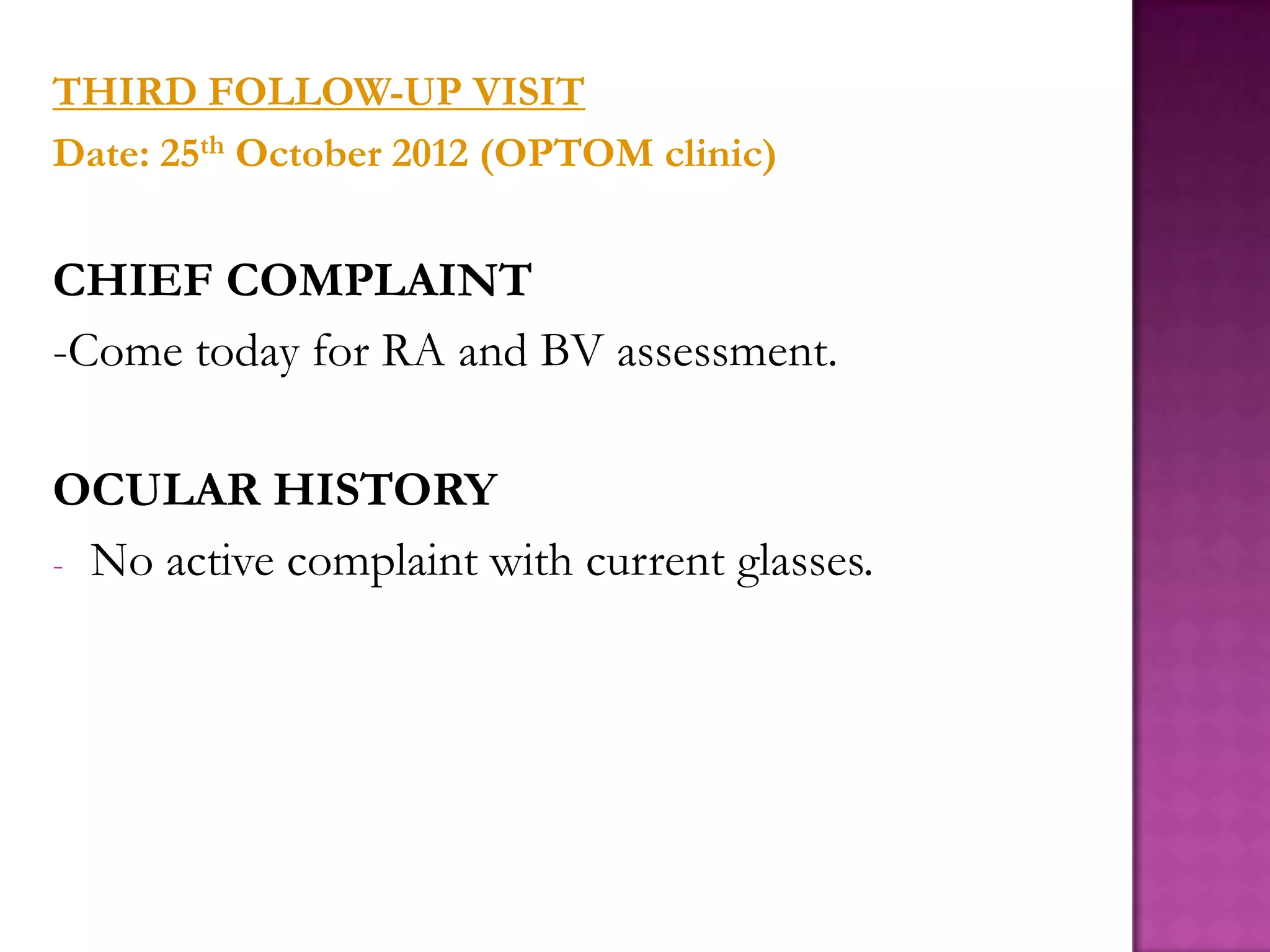 THIRD FOLLOW-UP VISIT
Date: 25th October 2012 (OPTOM clinic)

CHIEF COMPLAINT
-Come today for RA and BV assessment.
OCULAR HISTORY
- No active complaint with current glasses.

 