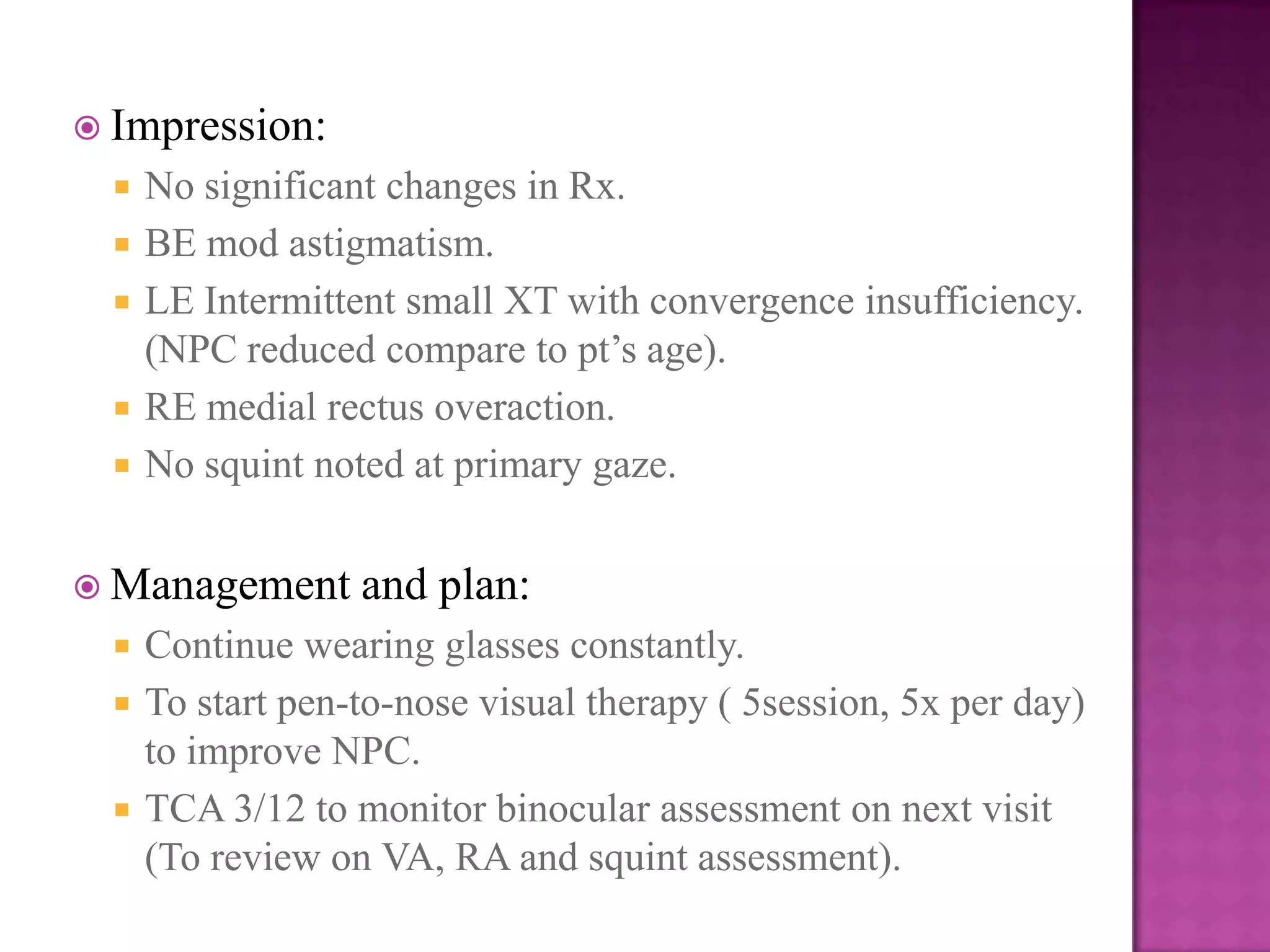  Impression:






No significant changes in Rx.
BE mod astigmatism.
LE Intermittent small XT with convergence insufficiency.
(NPC reduced compare to pt’s age).
RE medial rectus overaction.
No squint noted at primary gaze.

 Management





and plan:

Continue wearing glasses constantly.
To start pen-to-nose visual therapy ( 5session, 5x per day)
to improve NPC.
TCA 3/12 to monitor binocular assessment on next visit
(To review on VA, RA and squint assessment).

 