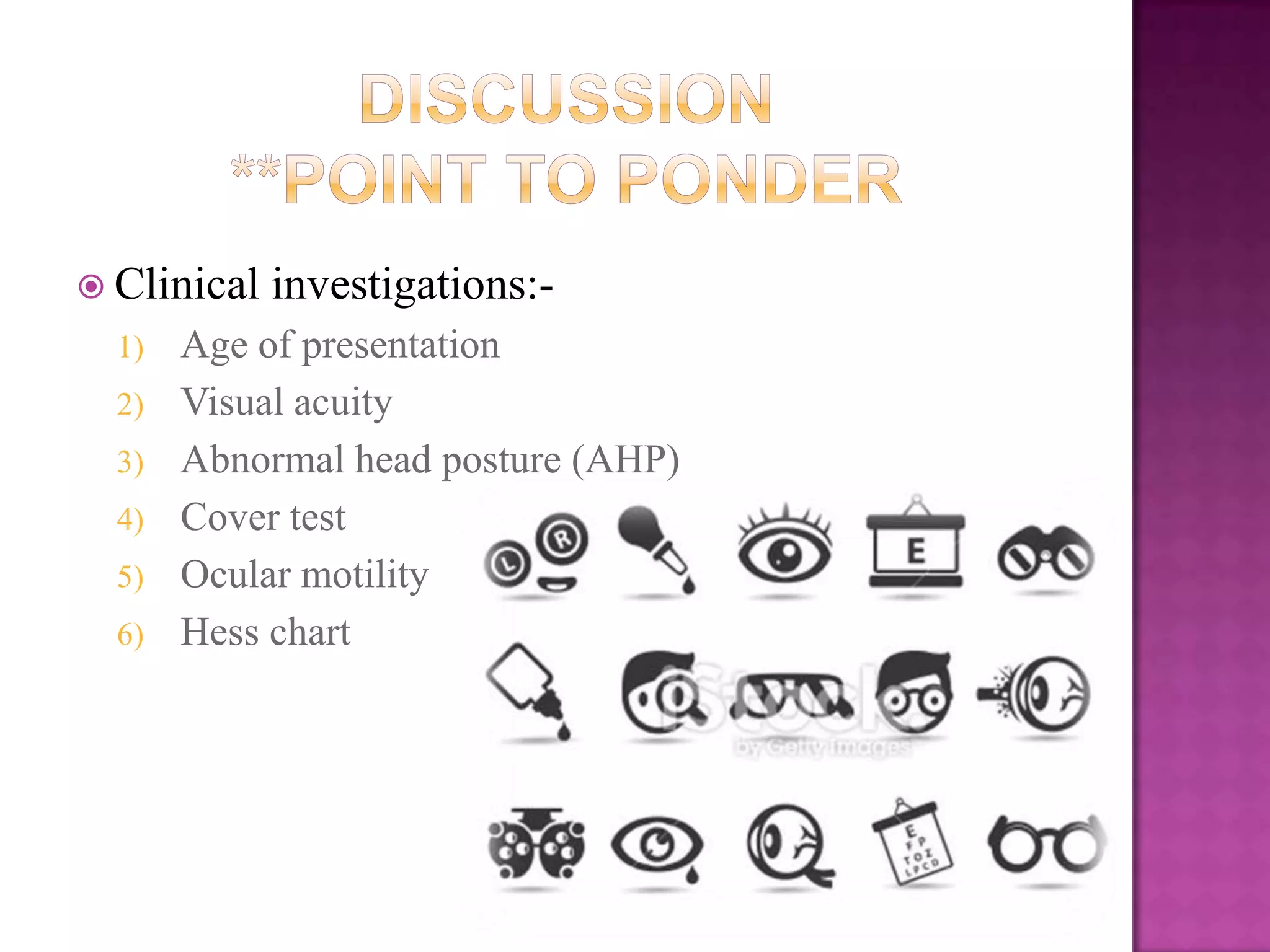  Clinical
1)
2)
3)
4)
5)
6)

investigations:-

Age of presentation
Visual acuity
Abnormal head posture (AHP)
Cover test
Ocular motility
Hess chart

 