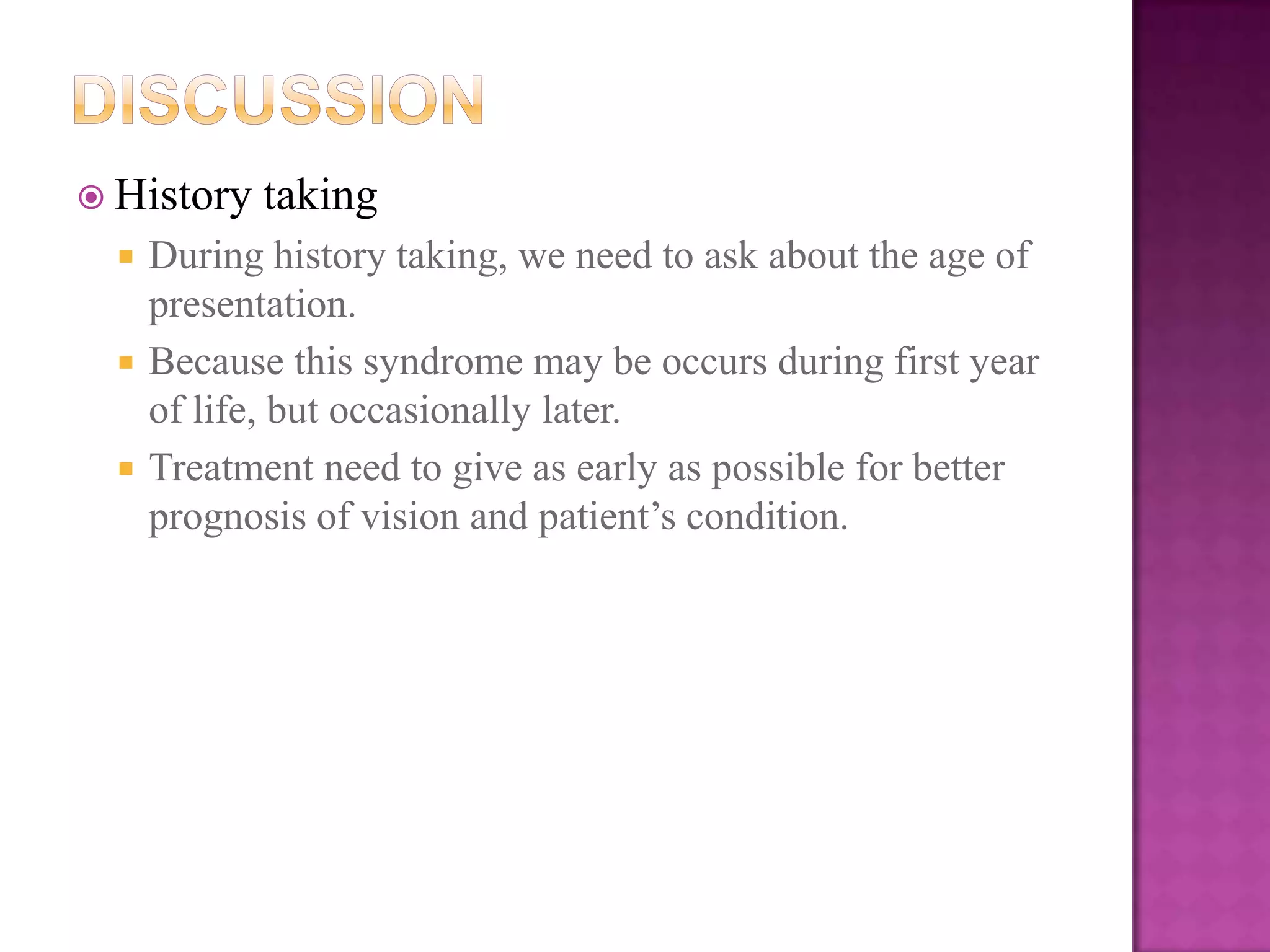  History





taking

During history taking, we need to ask about the age of
presentation.
Because this syndrome may be occurs during first year
of life, but occasionally later.
Treatment need to give as early as possible for better
prognosis of vision and patient’s condition.

 