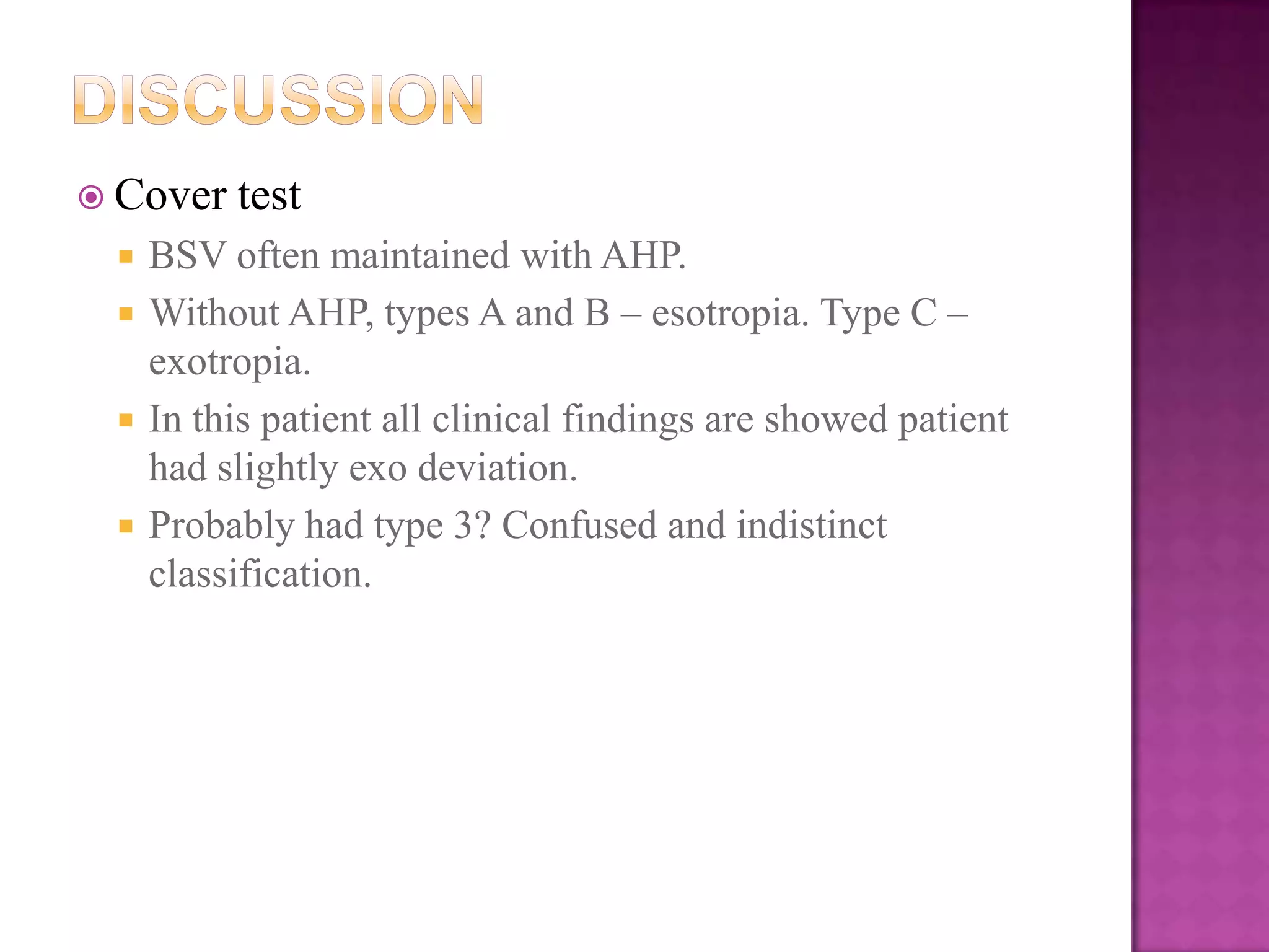 Cover





test

BSV often maintained with AHP.
Without AHP, types A and B – esotropia. Type C –
exotropia.
In this patient all clinical findings are showed patient
had slightly exo deviation.
Probably had type 3? Confused and indistinct
classification.

 