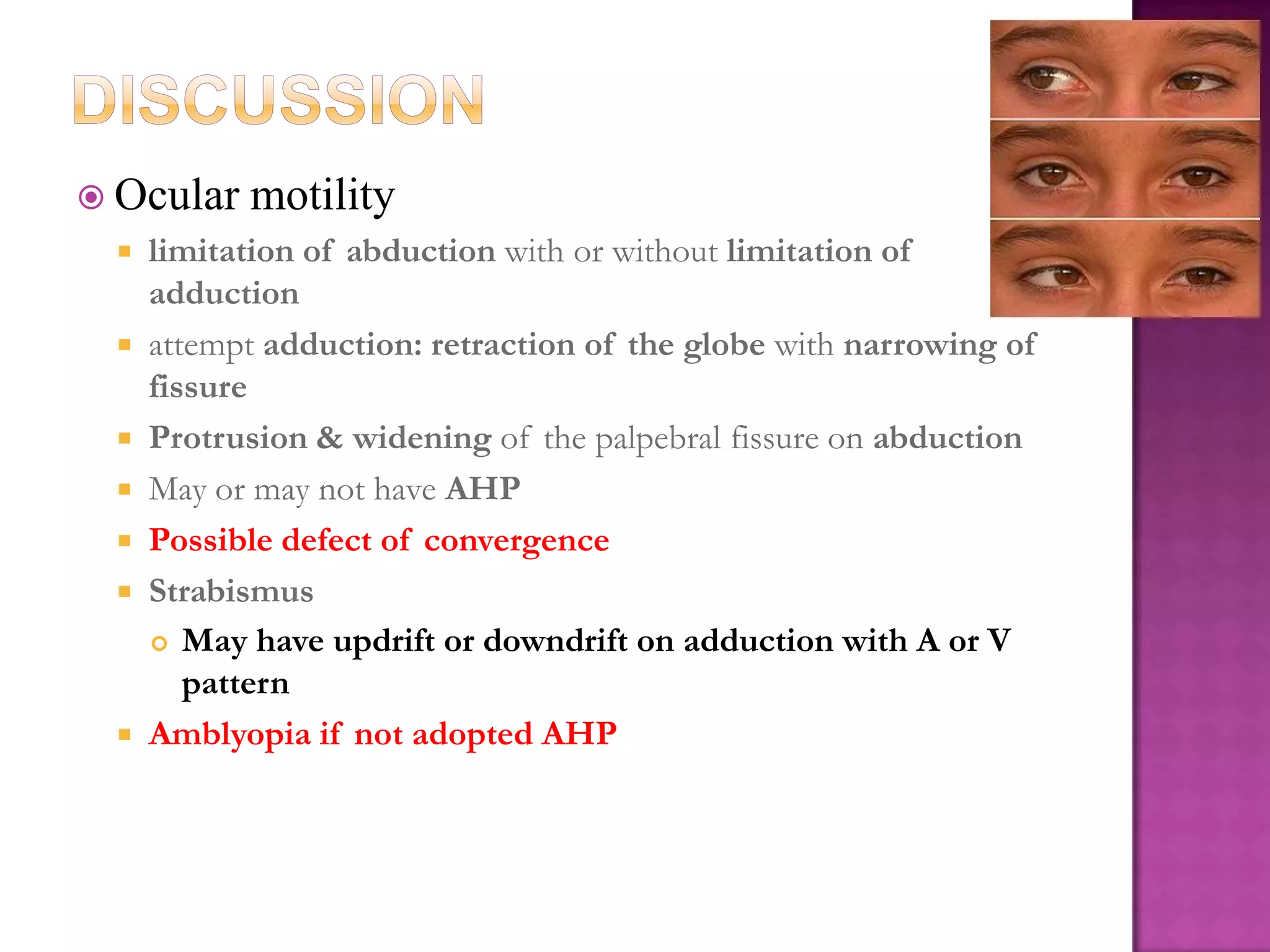  Ocular










motility

limitation of abduction with or without limitation of
adduction
attempt adduction: retraction of the globe with narrowing of
fissure
Protrusion & widening of the palpebral fissure on abduction
May or may not have AHP
Possible defect of convergence
Strabismus
 May have updrift or downdrift on adduction with A or V
pattern
Amblyopia if not adopted AHP

 