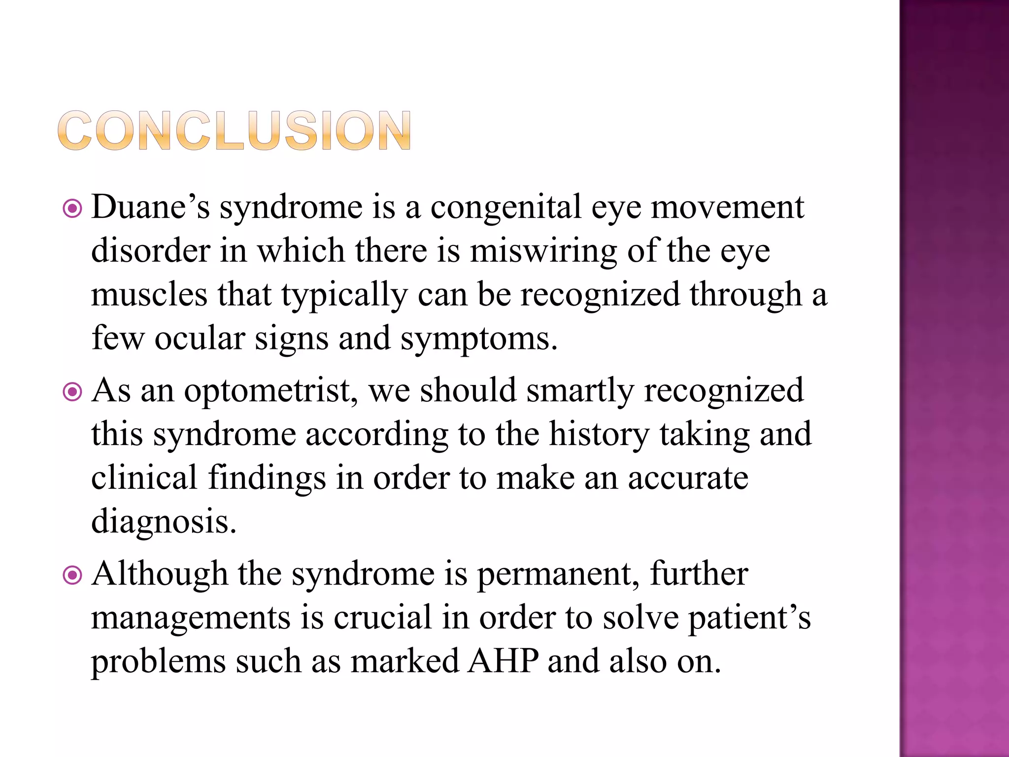  Duane’s

syndrome is a congenital eye movement
disorder in which there is miswiring of the eye
muscles that typically can be recognized through a
few ocular signs and symptoms.
 As an optometrist, we should smartly recognized
this syndrome according to the history taking and
clinical findings in order to make an accurate
diagnosis.
 Although the syndrome is permanent, further
managements is crucial in order to solve patient’s
problems such as marked AHP and also on.

 