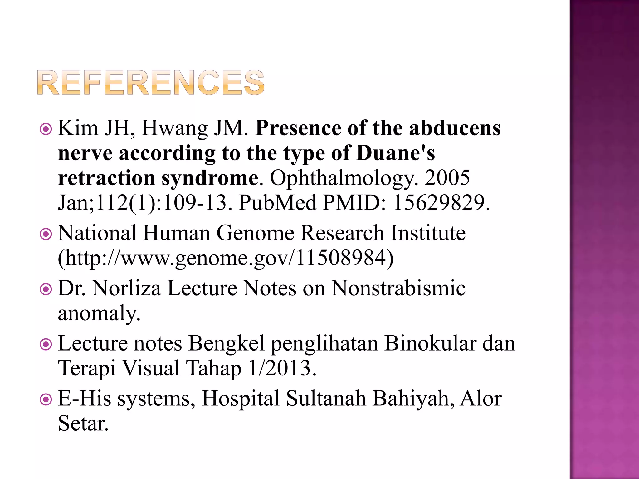  Kim

JH, Hwang JM. Presence of the abducens
nerve according to the type of Duane's
retraction syndrome. Ophthalmology. 2005
Jan;112(1):109-13. PubMed PMID: 15629829.
 National Human Genome Research Institute
(http://www.genome.gov/11508984)
 Dr. Norliza Lecture Notes on Nonstrabismic
anomaly.
 Lecture notes Bengkel penglihatan Binokular dan
Terapi Visual Tahap 1/2013.
 E-His systems, Hospital Sultanah Bahiyah, Alor
Setar.

 