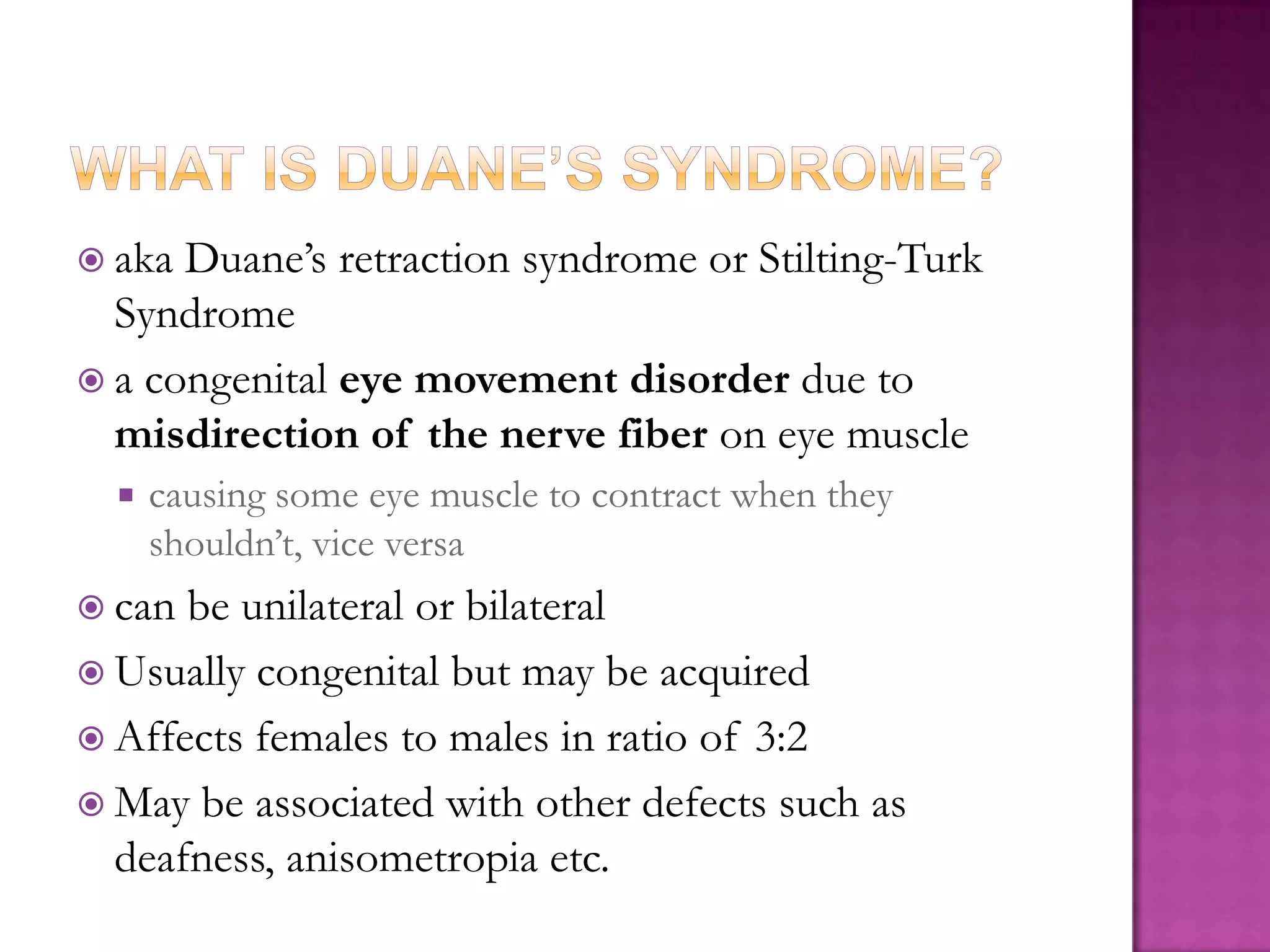  aka

Duane’s retraction syndrome or Stilting-Turk
Syndrome
 a congenital eye movement disorder due to
misdirection of the nerve fiber on eye muscle


causing some eye muscle to contract when they
shouldn’t, vice versa

 can

be unilateral or bilateral
 Usually congenital but may be acquired
 Affects females to males in ratio of 3:2
 May be associated with other defects such as
deafness, anisometropia etc.

 