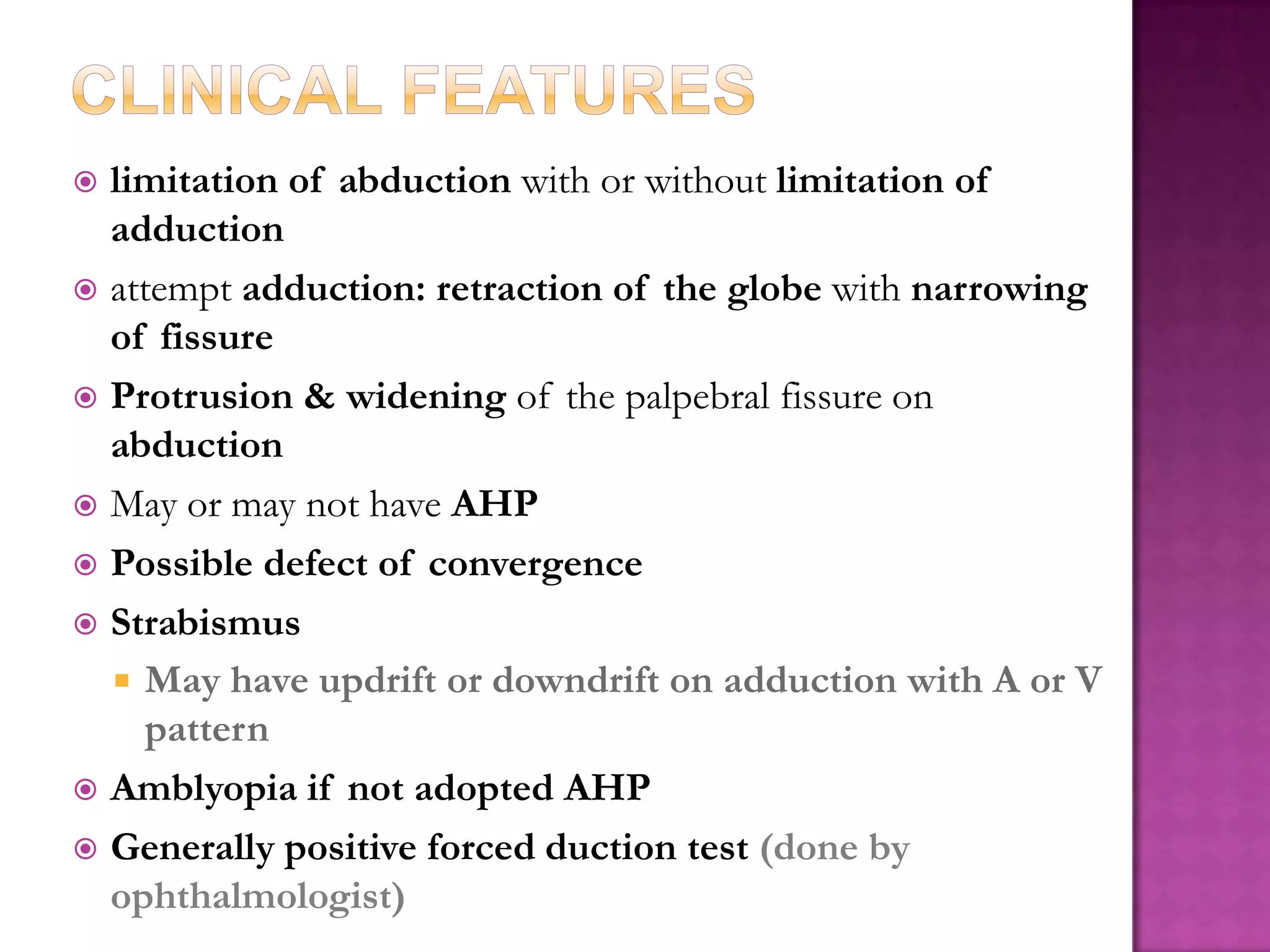 limitation of abduction with or without limitation of
adduction
 attempt adduction: retraction of the globe with narrowing
of fissure
 Protrusion & widening of the palpebral fissure on
abduction
 May or may not have AHP
 Possible defect of convergence
 Strabismus
 May have updrift or downdrift on adduction with A or V
pattern
 Amblyopia if not adopted AHP
 Generally positive forced duction test (done by
ophthalmologist)


 