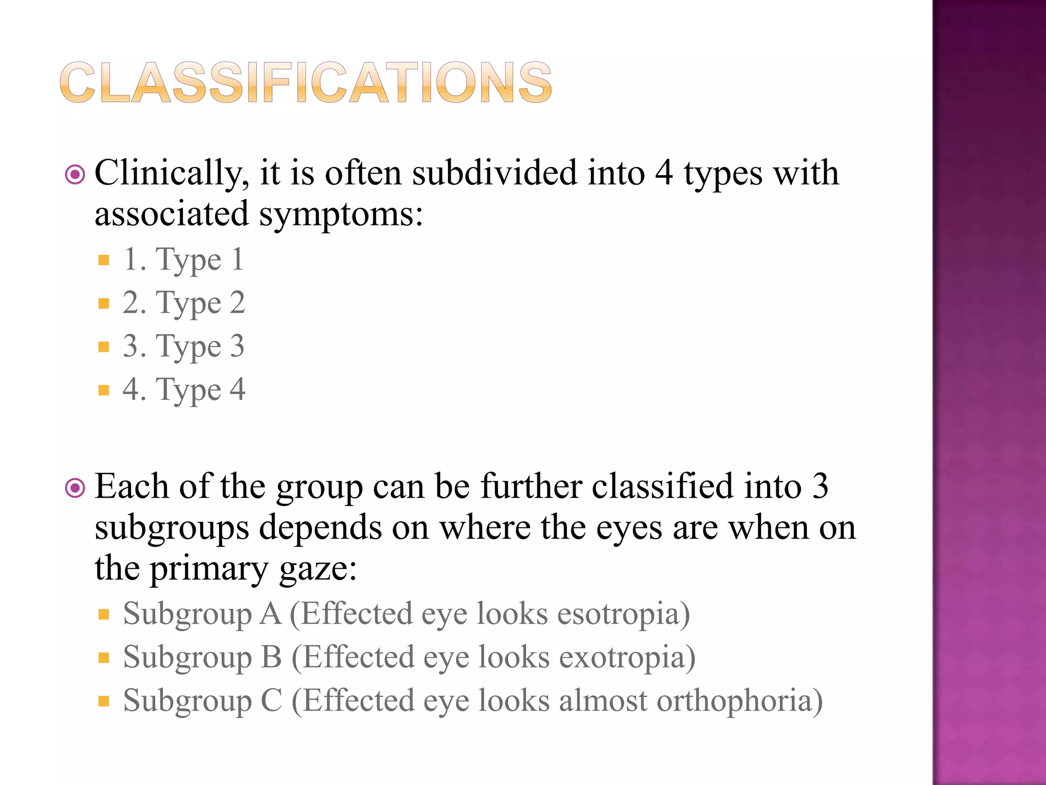  Clinically,

it is often subdivided into 4 types with
associated symptoms:





1. Type 1
2. Type 2
3. Type 3
4. Type 4

 Each

of the group can be further classified into 3
subgroups depends on where the eyes are when on
the primary gaze:




Subgroup A (Effected eye looks esotropia)
Subgroup B (Effected eye looks exotropia)
Subgroup C (Effected eye looks almost orthophoria)

 