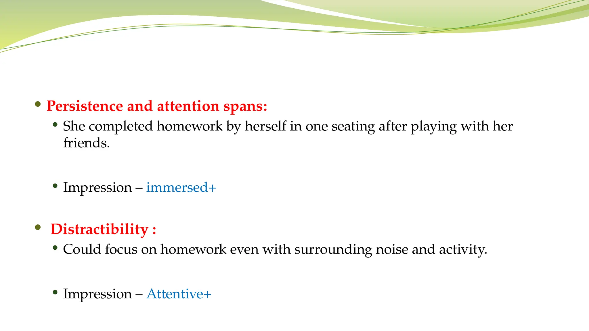  Persistence and attention spans:
 She completed homework by herself in one seating after playing with her
friends.
 Impression – immersed+
 Distractibility :
 Could focus on homework even with surrounding noise and activity.
 Impression – Attentive+
 