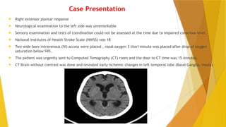 Case Presentation
 Right extensor plantar response
 Neurological examination to the left side was unremarkable
 Sensory examination and tests of coordination could not be assessed at the time due to impaired conscious level.
 National Institutes of Health Stroke Scale (NIHSS) was 18
 Two wide bore intravenous (IV) access were placed , nasal oxygen 3 liter/minute was placed after drop of oxygen
saturation below 94%.
 The patient was urgently sent to Computed Tomography (CT) room and the door to CT time was 15 minutes.
 CT Brain without contrast was done and revealed early ischemic changes in left temporal lobe (Basal Ganglia, Insula)
 