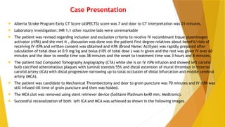 Case Presentation
 Alberta Stroke Program Early CT Score (ASPECTS) score was 7 and door to CT interpretation was 25 minutes.
 Laboratory investigation: INR 1.1 other routine labs were unremarkable
 The patient was revised regarding inclusion and exclusion criteria to receive IV recombinant tissue plasminogen
activator (rtPA) and she met it , discussion was done was the patient first degree relatives about benefit/risks of
receiving IV rtPA and written consent was obtained and rtPA (Brand Name: Actilyse) was rapidly prepared after
calculation of total dose at 0.9 mg/kg and bolus (10% of total dose ) was iv given and the rest was given IV over 60
minutes and the door to needle time was 38 minutes and the onset to treatment time was 3 hours and 8 minutes.
 The patient had Computed Tomography Angiography (CTA) while she is on IV rtPA infusion and showed left carotid
bulb calcified atheromatous plaques with luminal stenosis 55% and distal extension of mural thrombus in internal
carotid artery (ICA) with distal progressive narrowing up to total occlusion of distal bifurcation and middle cerebral
artery (MCA).
 The patient was candidate to Mechanical Thrombectomy and door to groin puncture was 70 minutes and IV rtPA was
still infused till time of groin puncture and then was holded.
 The MCA clot was removed using stent retriever device (Solitaire Platinum 6x40 mm, Medtronic).
 Successful recanalization of both left ICA and MCA was achieved as shown in the following images.
 