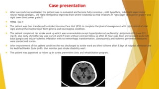 Case presentation
 After successful recanalization the patient was re-evaluated and become fully conscious , mild dysarthria, mild right upper motor
neuron facial paralysis , the right hemiparesis improved from severe weakness to mild weakness in right upper limb power grade 4 and
right lower limb power grade 5.
 NIHSS was 4
 The patient was then transferred to stroke Intensive Care Unit (ICU) to complete the plan of management with tight control of vital
signs and careful monitoring of both general and neurological condition.
 The patient completed her stroke work up which was unremarkable except hyperlipidemia Low Density Lipoprotein (LDL) was 221
mg/dl, also early physiotherapy was started and CT brain without contrast follow up after 24 hours was done and revealed acute left
basal ganglia and insular ischemic infarction with no hemorrhagic transformation, consequently anti-ischemic preventive measures
were started and statins.
 After improvement of the patient condition she was discharged to stroke ward and then to home after 5 days of hospital admission and
his Modified Rankin Scale (mRS) that monitor post-stroke disability was1.
 The patient was appointed to follow up in stroke preventive clinic and rehabilitation program.
 