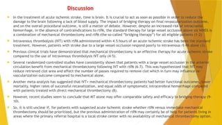 Discussion
 In the treatment of acute ischemic stroke, time is brain. It is crucial to act as soon as possible in order to reduce the
damage to the brain following a lack of blood supply. The impact of bridging therapy on final revascularization outcome,
and on the overall procedural outcome, is still a matter of debate. However, despite an increased risk of intracranial
hemorrhage, in the absence of contraindications to rtPA, the standard therapy for large vessel occlusion above six NIHSS is
a combination of mechanical thrombectomy and rtPA (the so-called “bridging therapy”) for all eligible patients (1-2)
 Intravenous thrombolysis (IVT) with rtPA administered within 4.5 hours of an acute ischemic stroke has been the standard
treatment. However, patients with stroke due to a large vessel occlusion respond poorly to intravenous rt-PA alone (3).
 Previous clinical trials have demonstrated that mechanical thrombectomy is an effective therapy for acute ischemic stroke
compared to the use of intravenous thrombolysis IVT only (4-5).
 Several randomized-controlled studies have consistently shown that patients with a large vessel occlusion in the anterior
circulation benefit from mechanical thrombectomy following IVT with rtPA (6-7). This was hypothesized that IVT may
reduce retrieved clot area and affect the number of passes required to remove clot which in turn may influence re-
vascularization outcome compared to mechanical alone.
 Another meta-analysis has suggested that IVT+ mechanical thrombectomy patients had better functional outcomes, lower
mortality, higher rates of successful recanalization, and equal odds of symptomatic intracerebral hemorrhage compared
with patients treated with direct mechanical thrombectomy (8).
 However, recent studies seem to conclude that MT alone may offer comparable safety and efficacy to bridging-therapy (9-
10).
 So, it is still unclear if, for patients with suspected acute ischemic stroke whether rtPA versus immediate mechanical
thrombectomy should be prioritized, but the previous administration of rtPA may certainly be of help for patients living in
areas where the primary referral hospital is a local stroke center with no availability of mechanical thrombectomy option.
 
