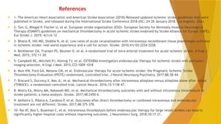 References
 1- The American Heart Association and American Stroke Association (2018) Released updated ischemic stroke guidelines that were
published in Stroke, and released during the International Stroke Conference 2018 (ISC; 24–26 January 2018. Los Angeles, USA).
 2- Turc G, Bhogal P, Fischer U, et al. European stroke organization (ESO)– European Society for Minimally Invasive Neurological
Therapy (ESMINT) guidelines on mechanical thrombectomy in acute ischemic stroke endorsed by Stroke Alliance for Europe (SAFE).
Eur Stroke J. 2019; 4(1):6–12
 3- Bhatia R, Hill MD, Shobha N, et al. Low rates of acute recanalization with intravenous recombinant tissue plasminogen activator
in ischemic stroke: real-world experience and a call for action. Stroke. 2010;41(10):2254–2258.
 4- Berkhemer OA, Fransen PS, Beumer D, et al. A randomized trial of intra-arterial treatment for acute ischemic stroke. N Engl J
Med. 2015; 372:11–20
 5- Campbell BC, Mitchell PJ, Kleinig TJ, et al. EXTENDIA investigators endovascular therapy for ischemic stroke with perfusion-
imaging selection. N Engl J Med. 2015;372:1009–1018
 6- Muir KW, Ford GA, Messow CM, et al. Endovascular therapy for acute ischemic stroke: the Pragmatic Ischemic Stroke
Thrombectomy Evaluation (PISTE) randomized, controlled trial. J Neurol Neurosurg Psychiatry. 2017;88:38–44.
 7- Bracard S, Ducrocq X, Mas JL, et al. Mechanical thrombectomy after intravenous alteplase versus alteplase alone after stroke
(THRACE): a randomized controlled trial. Lancet Neurol. 2016;15:1138–47.
 8- Mistry EA, Mistry AM, Nakawah MO, et al. Mechanical thrombectomy outcomes with and without intravenous thrombolysis in
stroke patients: a meta-analysis. Stroke. 2017;48:2450–6.
 9- Abilleira S, Ribera A, Cardona P, et al. Outcomes after direct thrombectomy or combined intravenous and endovascular
treatment are not different. Stroke. 2017;48:375–378.
 10- Rai AT, Boo S, Buseman C, et al. Intravenous thrombolysis before endovascular therapy for large vessel strokes can lead to
significantly higher hospital costs without improving outcomes. J Neurointerv Surg. 2018;10:17–21.
 