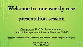 Welcome to our weekly case
presentation session
Chairperson: Prof. Dr. Faruk Ahammad
(Head of the department, Internal Medicine, CMMC)
Venue: Conference room (2nd floor) 250 bedded General Hospital, Manikganj
Date: 6th January 2021
Time: 11:30 AM
 