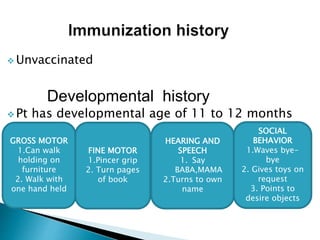  Unvaccinated
Developmental history
 Pt has developmental age of 11 to 12 months
GROSS MOTOR
1.Can walk
holding on
furniture
2. Walk with
one hand held
FINE MOTOR
1.Pincer grip
2. Turn pages
of book
HEARING AND
SPEECH
1. Say
BABA,MAMA
2.Turns to own
name
SOCIAL
BEHAVIOR
1.Waves bye-
bye
2. Gives toys on
request
3. Points to
desire objects
 