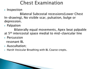  Inspection
Bilateral Subcostal recessions(Lower Chest
In-drawing), No visible scar, pulsation, bulge or
depression.
 Palpation
Bilaterally equal movements, Apex beat palpable
at 5th intercostal space medial to mid-clavicular line
 Percussion
resonant BL
 Auscultation;
 Harsh Vesicular Breathing with BL Coarse crepts.
 