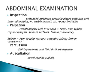  Inspection
Distended Abdomen centrally placed umblicus with
inverted margins, no visible marks/scars/pulsation/veins
 Palpation
Hepatomegaly with liver span = 18cm, non-tender
regular margins, smooth surfaces, firm in consistency
Spleen = 7cm regular margins, smooth surfaces firm in
consistency
Percussion
Shifting dullness and fluid thrill are negative
 Auscultation
Bowel sounds audible
 