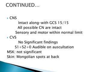  CNS
Intact along-with GCS 15/15
All possible CN are intact
Sensory and motor within normal limit
 CVS
No Significant findings
S1+S2+0 Audible on auscultation
MSK: not significant
Skin: Mongolian spots at back
 