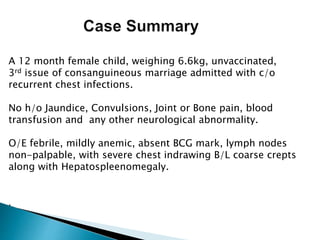 A 12 month female child, weighing 6.6kg, unvaccinated,
3rd issue of consanguineous marriage admitted with c/o
recurrent chest infections.
No h/o Jaundice, Convulsions, Joint or Bone pain, blood
transfusion and any other neurological abnormality.
O/E febrile, mildly anemic, absent BCG mark, lymph nodes
non-palpable, with severe chest indrawing B/L coarse crepts
along with Hepatospleenomegaly.
.
 
