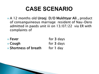  A 12 months old Urooj D/O Mukhtyar Ali , product
of consanguineous marriage resident of Nau-Dero
admitted in paeds unit iii on 13/07/22 via ER with
complaints of
 Fever for 3 days
 Cough for 3 days
 Shortness of breath for 1 day
 
