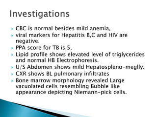  CBC is normal besides mild anemia,
 viral markers for Hepatitis B,C and HIV are
negative.
 PPA score for TB is 5.
 Lipid profile shows elevated level of triglycerides
and normal HB Electrophoresis.
 U/S Abdomen shows mild Hepatospleno-meglly.
 CXR shows BL pulmonary infiltrates
 Bone marrow morphology revealed Large
vacuolated cells resembling Bubble like
appearance depicting Niemann-pick cells.
 
