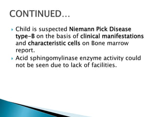  Child is suspected Niemann Pick Disease
type-B on the basis of clinical manifestations
and characteristic cells on Bone marrow
report.
 Acid sphingomylinase enzyme activity could
not be seen due to lack of facilities.
 